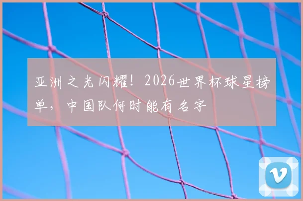 亚洲之光闪耀！2026世界杯球星榜单，中国队何时能有名字
