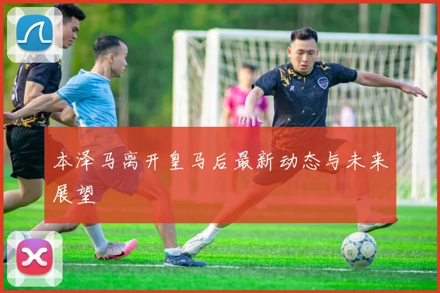 本泽马离开皇马后最新动态与未来展望