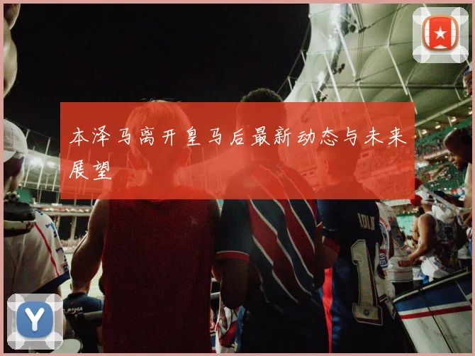 本泽马离开皇马后最新动态与未来展望