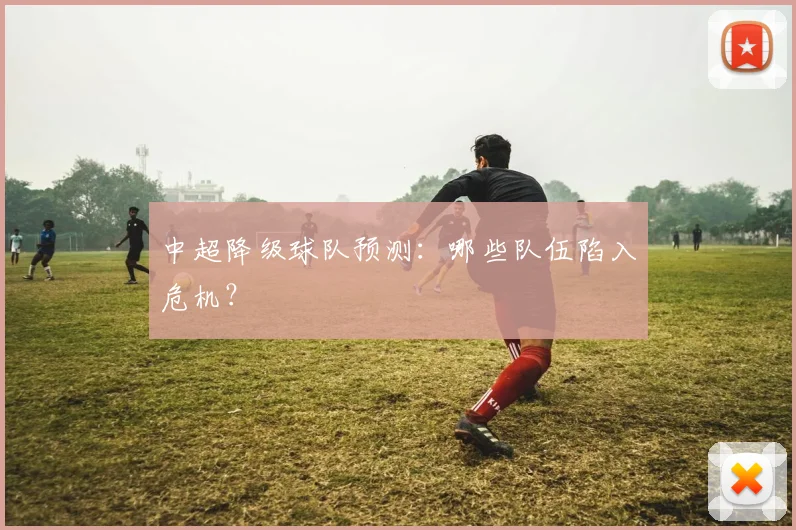 中超降级球队预测：哪些队伍陷入危机？