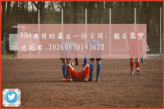NBA老将的最后一份合同,能否圆梦总冠军_20260530143622