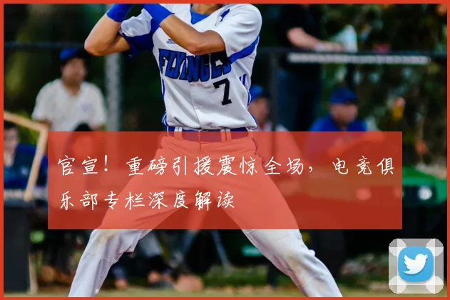 官宣！重磅引援震惊全场，电竞俱乐部专栏深度解读