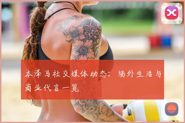 本泽马社交媒体动态：场外生活与商业代言一览