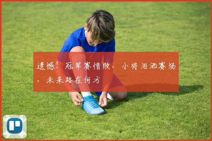 遗憾!冠军赛惜败,小将泪洒赛场,未来路在何方
