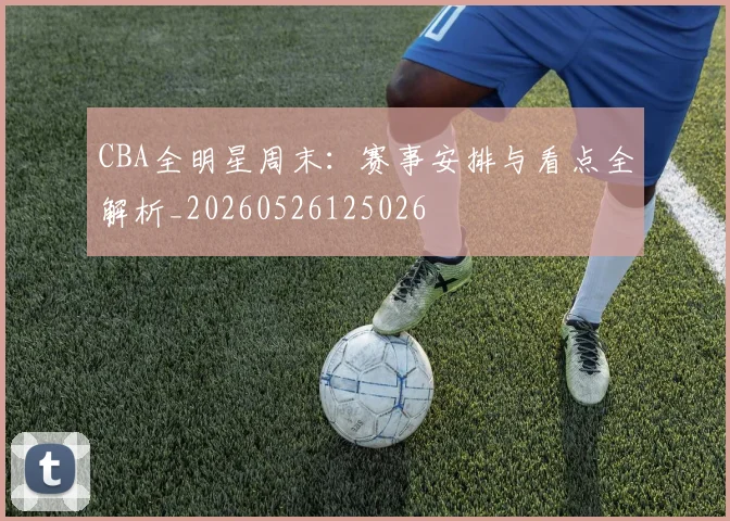 CBA全明星周末：赛事安排与看点全解析_20260526125026