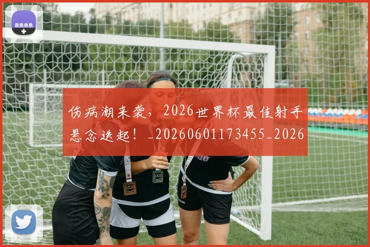 伤病潮来袭，2026世界杯最佳射手悬念迭起！_20260601173455_20260704165933