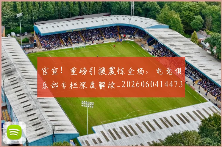 官宣！重磅引援震惊全场，电竞俱乐部专栏深度解读_20260604144730_20260710002523